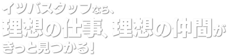 イツバスタッフなら、理想の仕事、理想の仲間がきっと見つかる！